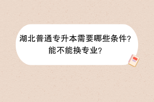 湖北普通專升本需要哪些條件？能不能換專業(yè)？