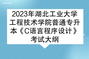 2023年湖北工業(yè)大學(xué)工程技術(shù)學(xué)院普通專升本《C語言程序設(shè)計》考試大綱