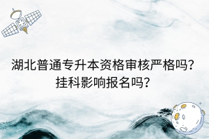 湖北普通專(zhuān)升本資格審核嚴(yán)格嗎？掛科影響報(bào)名嗎？