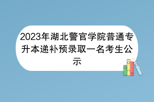 2023年湖北警官學院普通專升本遞補預錄取一名考生公示