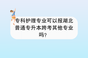 ?？谱o(hù)理專業(yè)可以報(bào)湖北普通專升本跨考其他專業(yè)嗎？