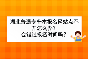 湖北普通專升本報名網(wǎng)站點不開怎么辦？會錯過報名時間嗎？