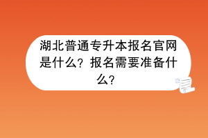湖北普通專升本報名官網(wǎng)是什么？報名需要準(zhǔn)備什么？