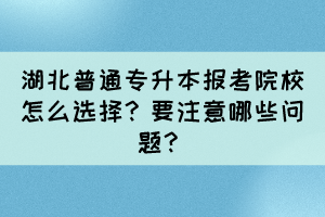 湖北普通專升本報(bào)考院校怎么選擇？要注意哪些問題？