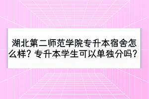 湖北第二師范學(xué)院專(zhuān)升本宿舍怎么樣？專(zhuān)升本學(xué)生可以單獨(dú)分嗎？