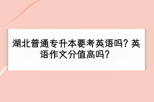 湖北普通專升本要考英語嗎？英語作文分值高嗎？