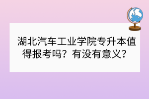 湖北汽車工業(yè)學院專升本值得報考嗎？有沒有意義？