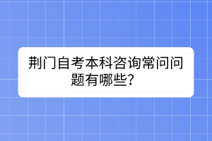 荊門自考本科咨詢常問問題有哪些？