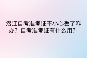 潛江自考準(zhǔn)考證不小心丟了咋辦？自考準(zhǔn)考證有什么用？