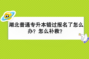 湖北普通專升本錯過報名了怎么辦？怎么補救？