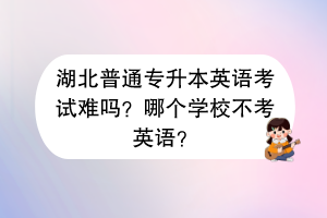 湖北普通專升本英語考試難嗎？哪個學校不考英語？