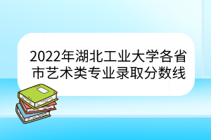 2022年湖北工業(yè)大學各省市藝術類專業(yè)錄取分數線