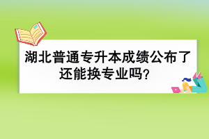湖北普通專升本成績公布了還能換專業(yè)嗎？