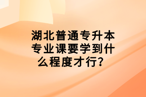 湖北普通專升本專業(yè)課要學(xué)到什么程度才行？