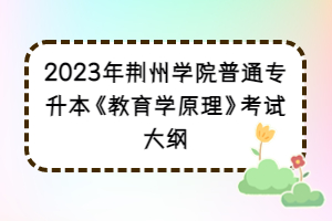 2023年荊州學(xué)院普通專(zhuān)升本《教育學(xué)原理》考試大綱