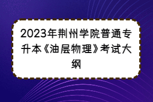 2023年荊州學(xué)院普通專(zhuān)升本《油層物理》考試大綱