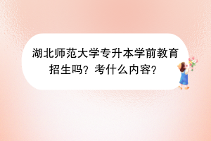 湖北師范大學專升本學前教育招生嗎？考什么內(nèi)容？