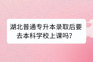 湖北普通專升本錄取后要去本科學(xué)校上課嗎？