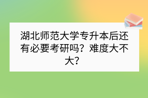 湖北師范大學(xué)專升本后還有必要考研嗎？難度大不大？