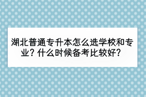 湖北普通專升本怎么選學(xué)校和專業(yè)？什么時候備考比較好？