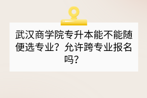 武漢商學(xué)院專升本能不能隨便選專業(yè)？允許跨專業(yè)報(bào)名嗎？