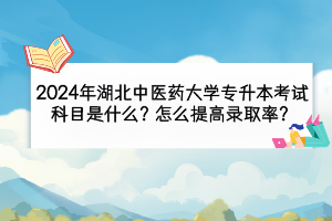 2024年湖北中醫(yī)藥大學專升本考試科目是什么？怎么提高錄取率？