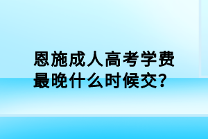 恩施成人高考學(xué)費最晚什么時候交？