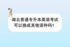 湖北普通專升本英語考試可以換成其他語種嗎？