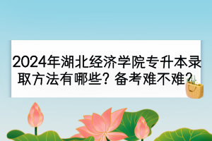 2024年湖北經(jīng)濟(jì)學(xué)院專升本錄取方法有哪些？備考難不難？