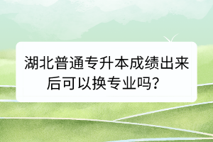 湖北普通專升本成績出來后可以換專業(yè)嗎？