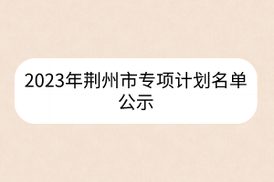 2023年荊州市專項(xiàng)計(jì)劃名單公示