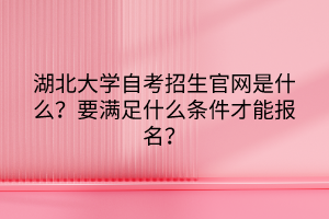 湖北大學自考招生官網(wǎng)是什么？要滿足什么條件才能報名？