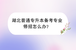 湖北普通專升本備考專業(yè)停招怎么辦？
