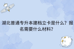 湖北普通專(zhuān)升本建檔立卡是什么？報(bào)名需要什么材料？