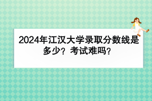 2024年江漢大學(xué)錄取分?jǐn)?shù)線是多少？考試難嗎？