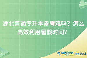 湖北普通專升本備考難嗎？怎么高效利用暑假時間？