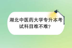 湖北中醫(yī)藥大學(xué)專升本考試科目難不難？