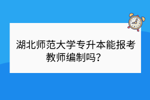 湖北師范大學(xué)專(zhuān)升本能報(bào)考教師編制嗎？