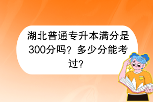 湖北普通專升本滿分是300分嗎？多少分能考過？