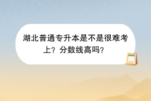 湖北普通專升本是不是很難考上？分?jǐn)?shù)線高嗎？