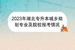 2023年湖北專升本城鄉(xiāng)規(guī)劃專業(yè)及院校報考情況