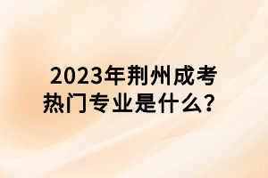 2023年荊州成考熱門專業(yè)是什么？