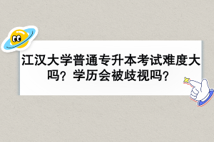江漢大學(xué)普通專升本考試難度大嗎？學(xué)歷會被歧視嗎？
