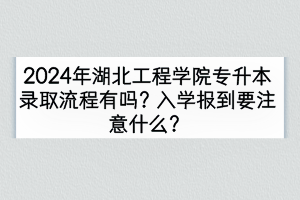 2024年湖北工程學院專升本錄取流程有嗎？入學報到要注意什么？