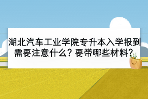 湖北汽車工業(yè)學(xué)院專升本入學(xué)報(bào)到需要注意什么？要帶哪些材料？