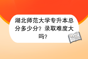 湖北師范大學(xué)專升本總分多少分？錄取難度大嗎？