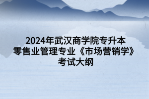 2024年武漢商學院專升本零售業(yè)管理專業(yè)《市場營銷學》考試大綱