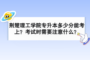 荊楚理工學(xué)院專升本多少分能考上？考試時(shí)需要注意什么？