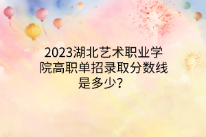 2023湖北藝術(shù)職業(yè)學(xué)院高職單招錄取分?jǐn)?shù)線是多少？