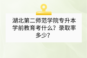 湖北第二師范學(xué)院專升本學(xué)前教育考什么？錄取率多少？